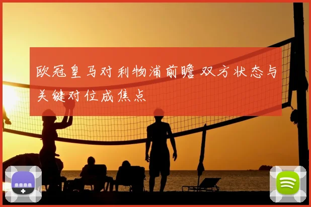 欧冠皇马对利物浦前瞻 双方状态与关键对位成焦点