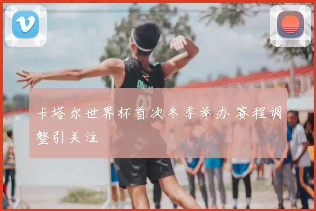 卡塔尔世界杯首次冬季举办 赛程调整引关注