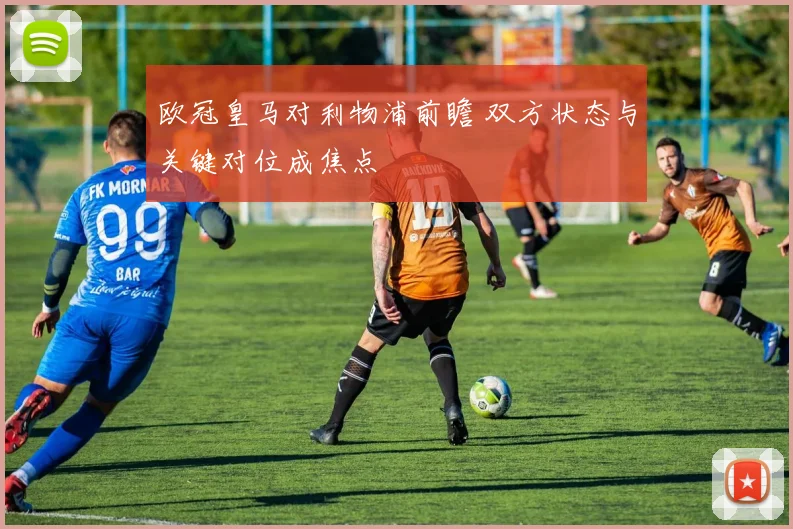 欧冠皇马对利物浦前瞻 双方状态与关键对位成焦点