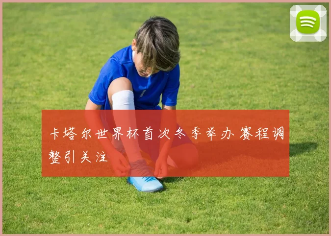 卡塔尔世界杯首次冬季举办 赛程调整引关注