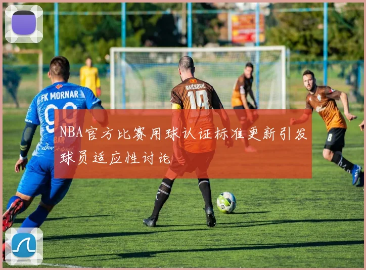 NBA官方比赛用球认证标准更新引发球员适应性讨论
