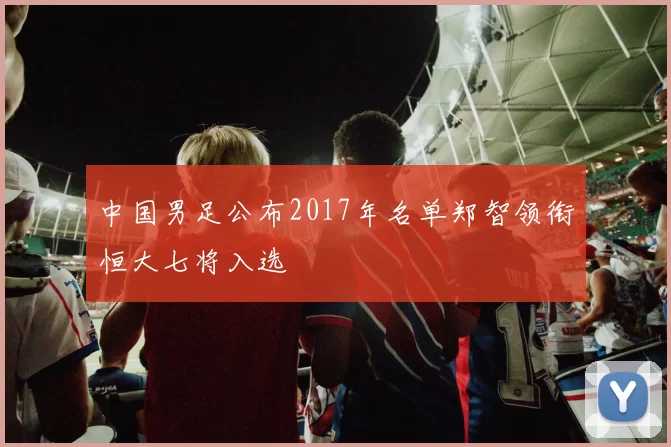 中国男足公布2017年名单郑智领衔恒大七将入选
