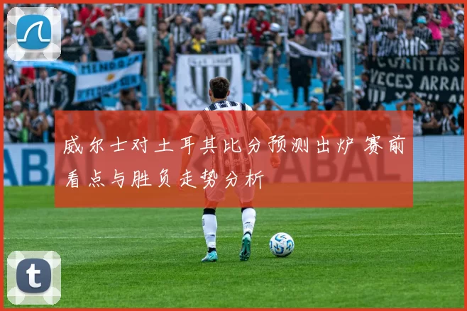 威尔士对土耳其比分预测出炉 赛前看点与胜负走势分析