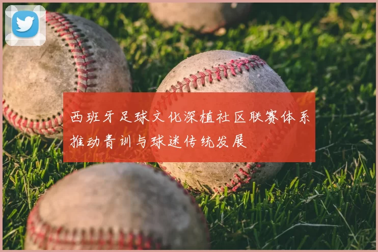 西班牙足球文化深植社区联赛体系推动青训与球迷传统发展