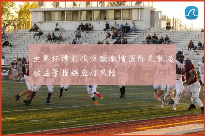 世界杯博彩投注额激增国际足联启动监管措施应对风险