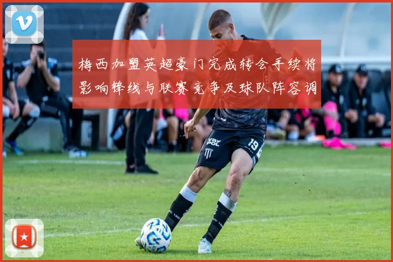 梅西加盟英超豪门完成转会手续将影响锋线与联赛竞争及球队阵容调整
