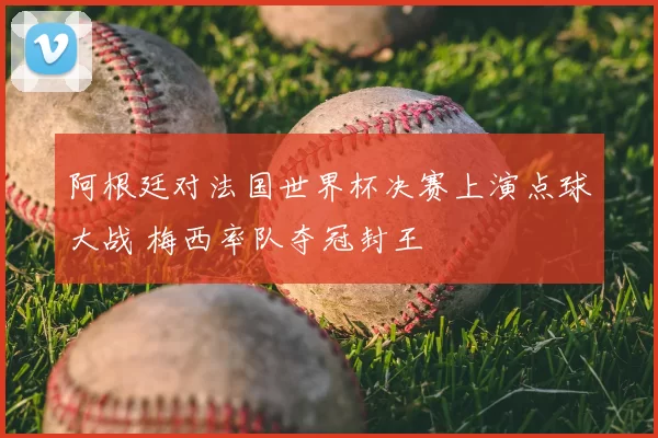 阿根廷对法国世界杯决赛上演点球大战 梅西率队夺冠封王