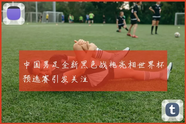 中国男足全新黑色战袍亮相世界杯预选赛引发关注