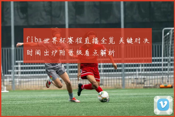 fiba世界杯赛程直播全览 关键对决时间出炉附晋级看点解析