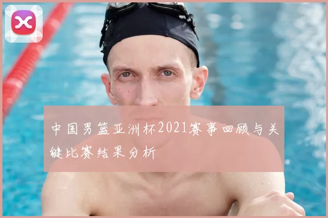 中国男篮亚洲杯2021赛事回顾与关键比赛结果分析