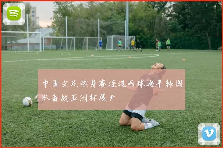 中国女足热身赛连追两球逼平韩国队备战亚洲杯展开