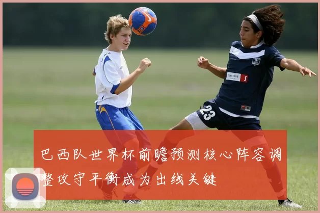 巴西队世界杯前瞻预测核心阵容调整攻守平衡成为出线关键