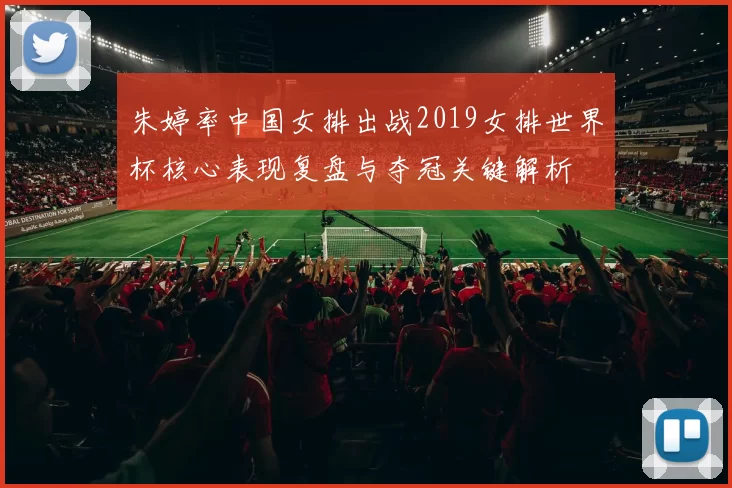 朱婷率中国女排出战2019女排世界杯核心表现复盘与夺冠关键解析