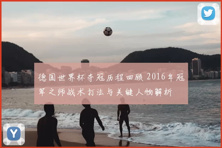 德国世界杯夺冠历程回顾 2016年冠军之师战术打法与关键人物解析