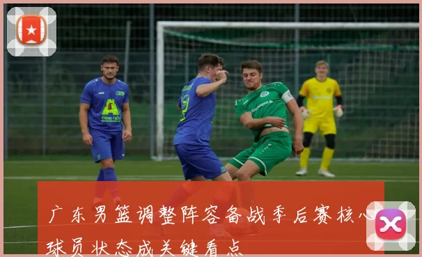 广东男篮调整阵容备战季后赛核心球员状态成关键看点