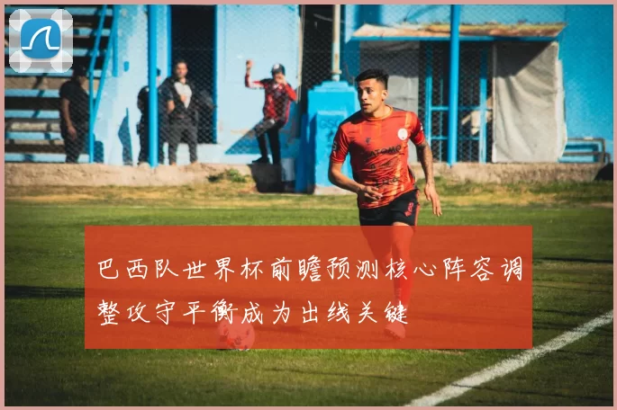 巴西队世界杯前瞻预测核心阵容调整攻守平衡成为出线关键