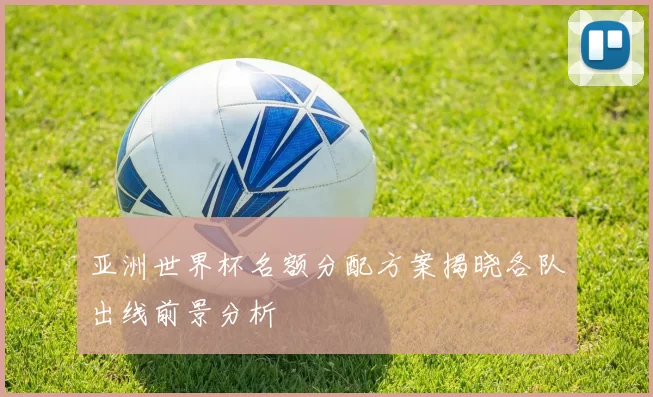 亚洲世界杯名额分配方案揭晓各队出线前景分析
