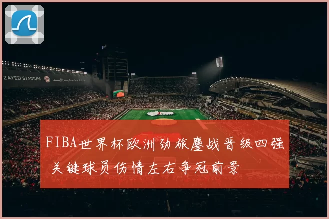 FIBA世界杯欧洲劲旅鏖战晋级四强 关键球员伤情左右争冠前景