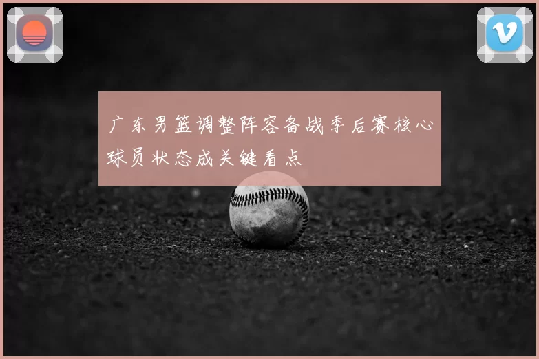 广东男篮调整阵容备战季后赛核心球员状态成关键看点