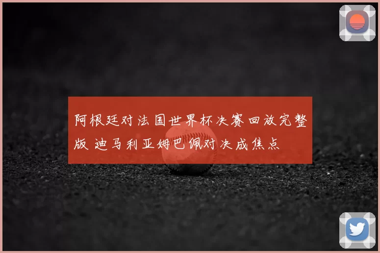 阿根廷对法国世界杯决赛回放完整版 迪马利亚姆巴佩对决成焦点