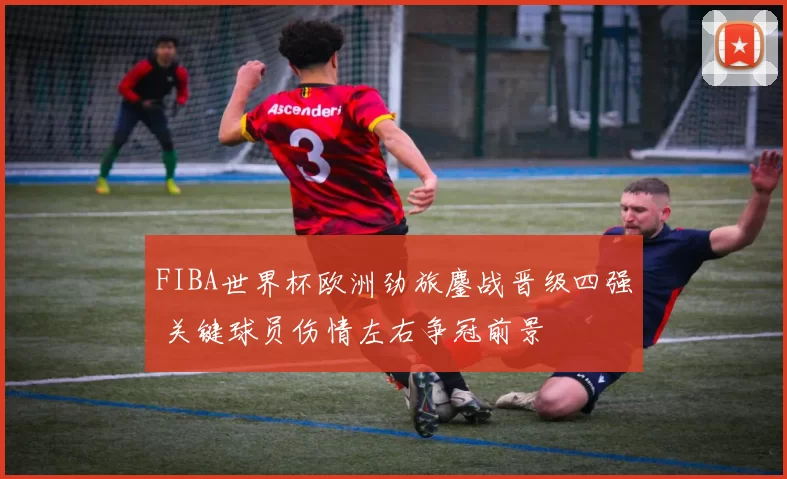 FIBA世界杯欧洲劲旅鏖战晋级四强 关键球员伤情左右争冠前景