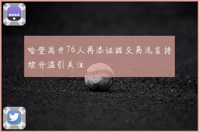 哈登离开76人再添证据交易流言持续升温引关注