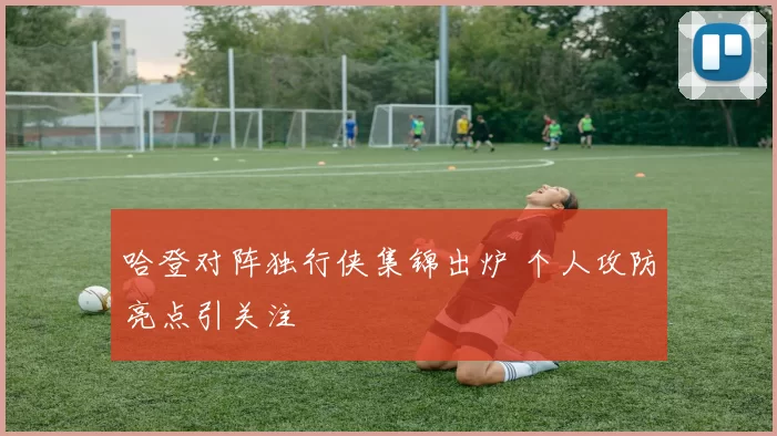 哈登对阵独行侠集锦出炉 个人攻防亮点引关注