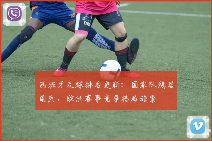 西班牙足球排名更新：国家队稳居前列，欧洲赛事竞争格局趋紧