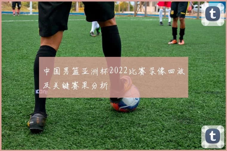 中国男篮亚洲杯2022比赛录像回放及关键赛果分析