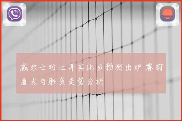 威尔士对土耳其比分预测出炉 赛前看点与胜负走势分析