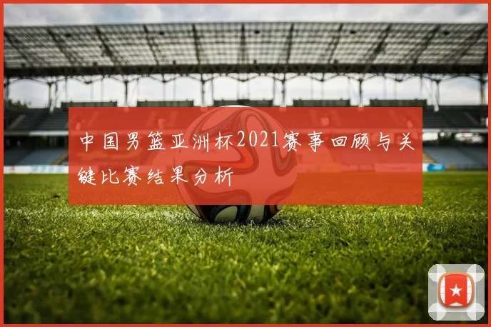 中国男篮亚洲杯2021赛事回顾与关键比赛结果分析