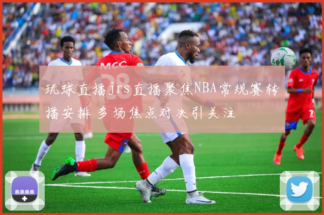 玩球直播jrs直播聚焦NBA常规赛转播安排 多场焦点对决引关注