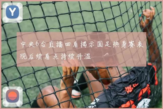 中央6台直播回看揭示国足热身赛表现后续看点持续升温
