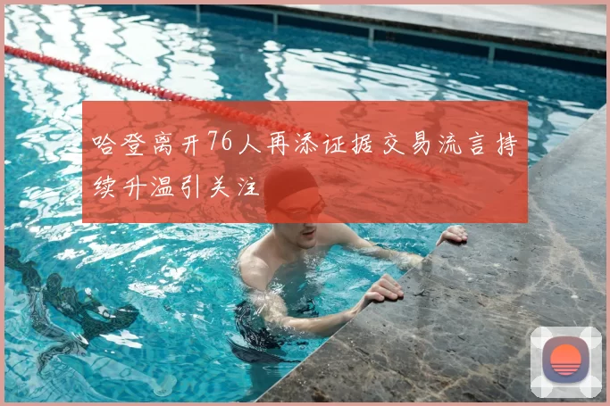 哈登离开76人再添证据交易流言持续升温引关注