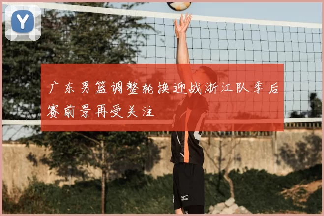 广东男篮调整轮换迎战浙江队季后赛前景再受关注