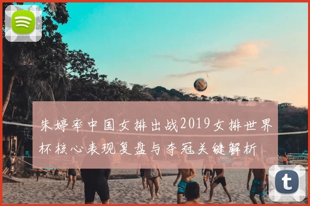 朱婷率中国女排出战2019女排世界杯核心表现复盘与夺冠关键解析