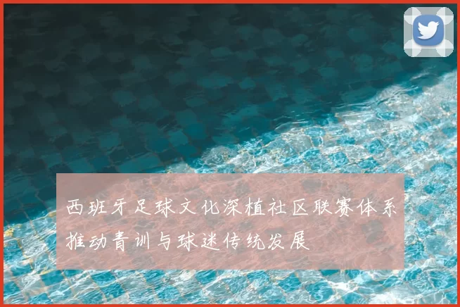 西班牙足球文化深植社区联赛体系推动青训与球迷传统发展