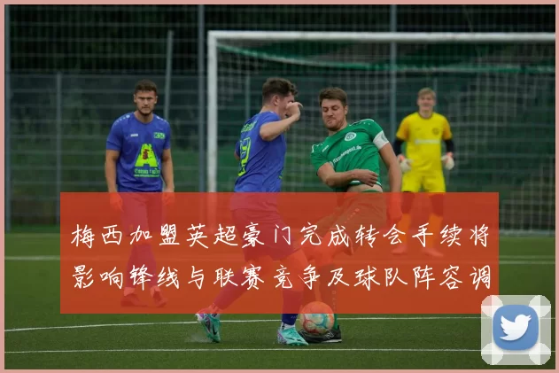 梅西加盟英超豪门完成转会手续将影响锋线与联赛竞争及球队阵容调整