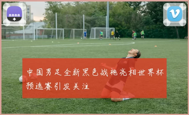 中国男足全新黑色战袍亮相世界杯预选赛引发关注