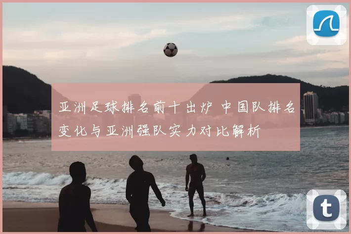 亚洲足球排名前十出炉 中国队排名变化与亚洲强队实力对比解析