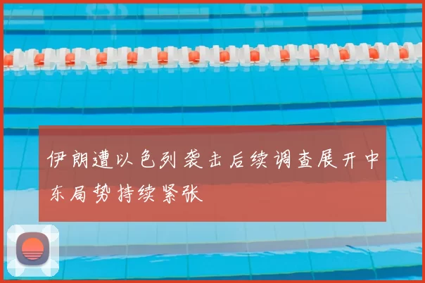 伊朗遭以色列袭击后续调查展开中东局势持续紧张