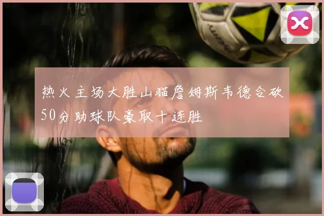 热火主场大胜山猫詹姆斯韦德合砍50分助球队豪取十连胜