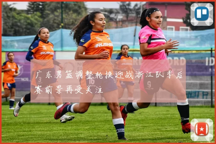 广东男篮调整轮换迎战浙江队季后赛前景再受关注