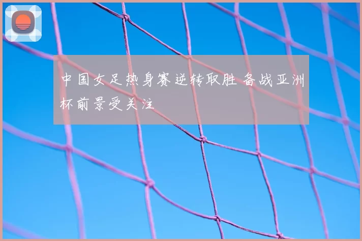 中国女足热身赛逆转取胜 备战亚洲杯前景受关注