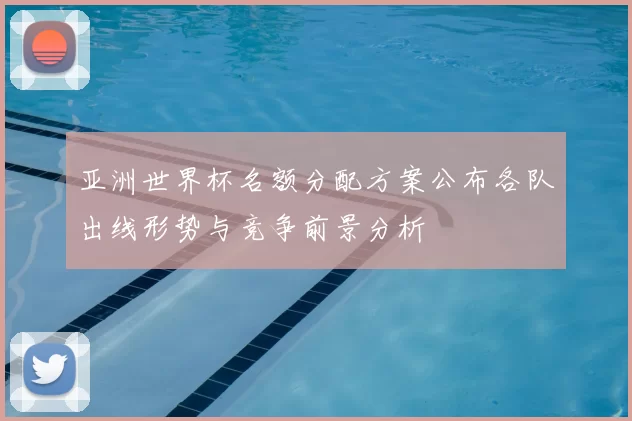 亚洲世界杯名额分配方案公布各队出线形势与竞争前景分析