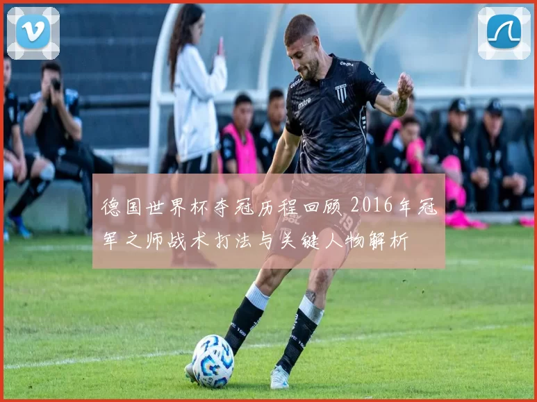 德国世界杯夺冠历程回顾 2016年冠军之师战术打法与关键人物解析