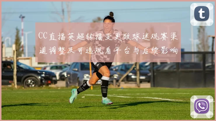 CC直播英超转播变更致球迷观赛渠道调整及可选观看平台与后续影响评估