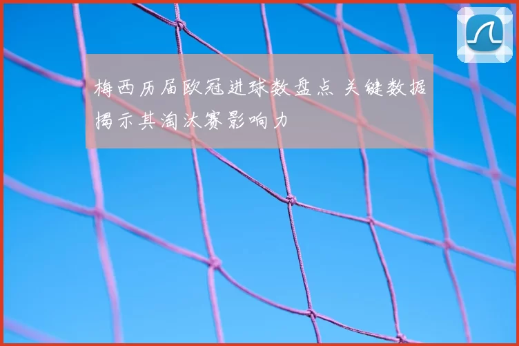 梅西历届欧冠进球数盘点 关键数据揭示其淘汰赛影响力